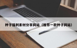 宣汉种子福利素材分享网站（推荐一款种子网站）