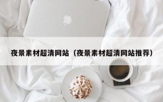 宣汉夜景素材超清网站（夜景素材超清网站推荐）